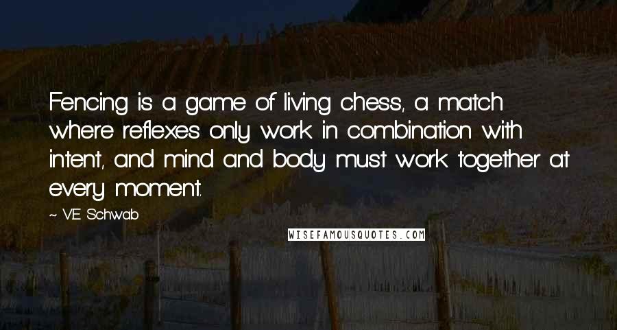 V.E Schwab Quotes: Fencing is a game of living chess, a match where reflexes only work in combination with intent, and mind and body must work together at every moment.