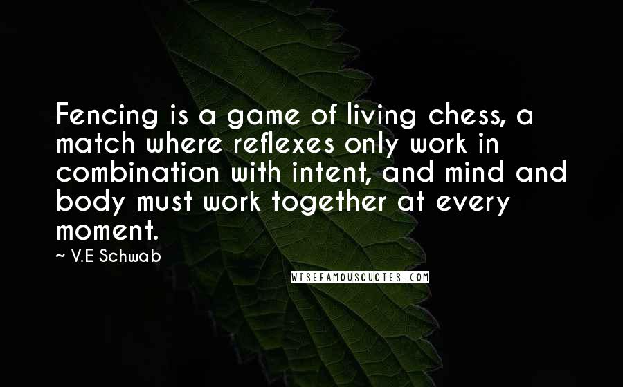 V.E Schwab Quotes: Fencing is a game of living chess, a match where reflexes only work in combination with intent, and mind and body must work together at every moment.