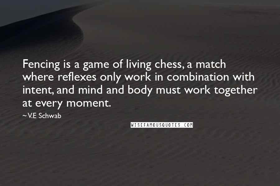 V.E Schwab Quotes: Fencing is a game of living chess, a match where reflexes only work in combination with intent, and mind and body must work together at every moment.