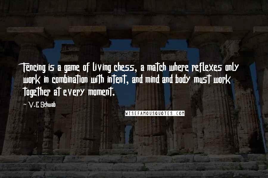 V.E Schwab Quotes: Fencing is a game of living chess, a match where reflexes only work in combination with intent, and mind and body must work together at every moment.