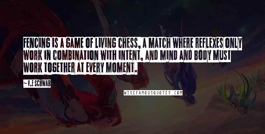 V.E Schwab Quotes: Fencing is a game of living chess, a match where reflexes only work in combination with intent, and mind and body must work together at every moment.