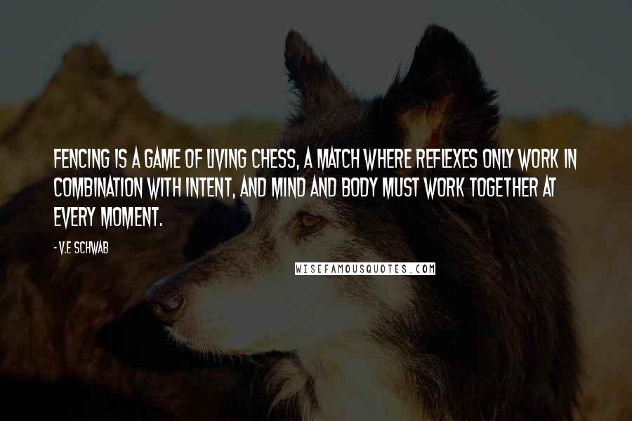 V.E Schwab Quotes: Fencing is a game of living chess, a match where reflexes only work in combination with intent, and mind and body must work together at every moment.