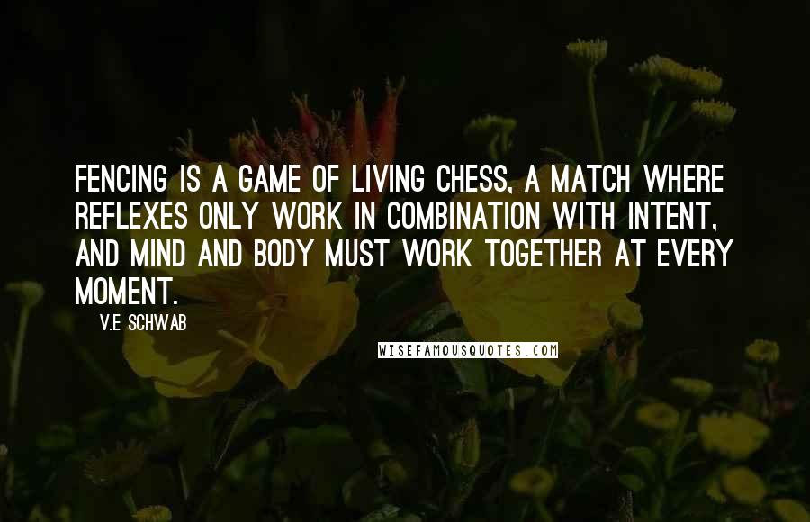 V.E Schwab Quotes: Fencing is a game of living chess, a match where reflexes only work in combination with intent, and mind and body must work together at every moment.