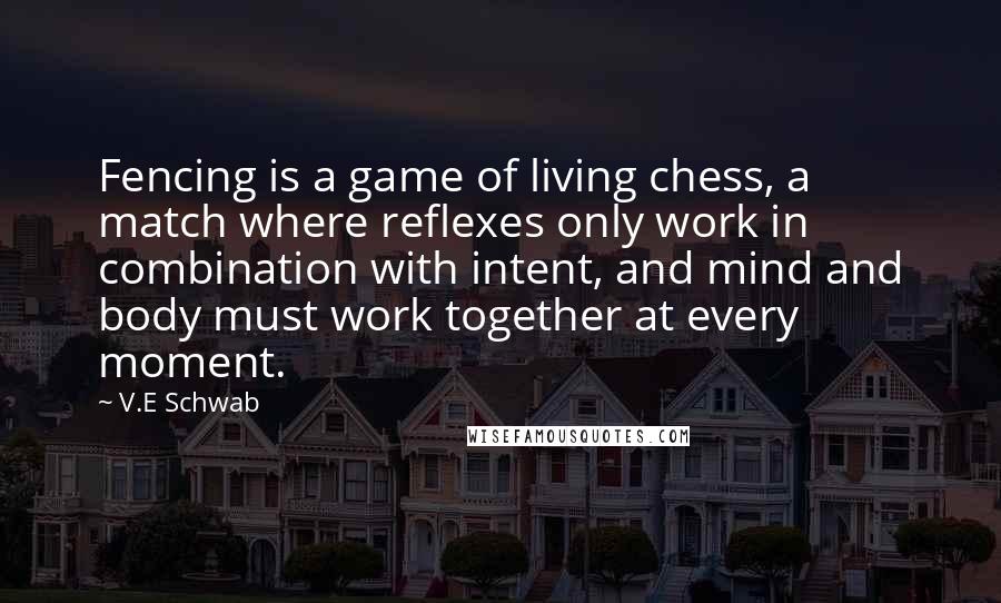 V.E Schwab Quotes: Fencing is a game of living chess, a match where reflexes only work in combination with intent, and mind and body must work together at every moment.