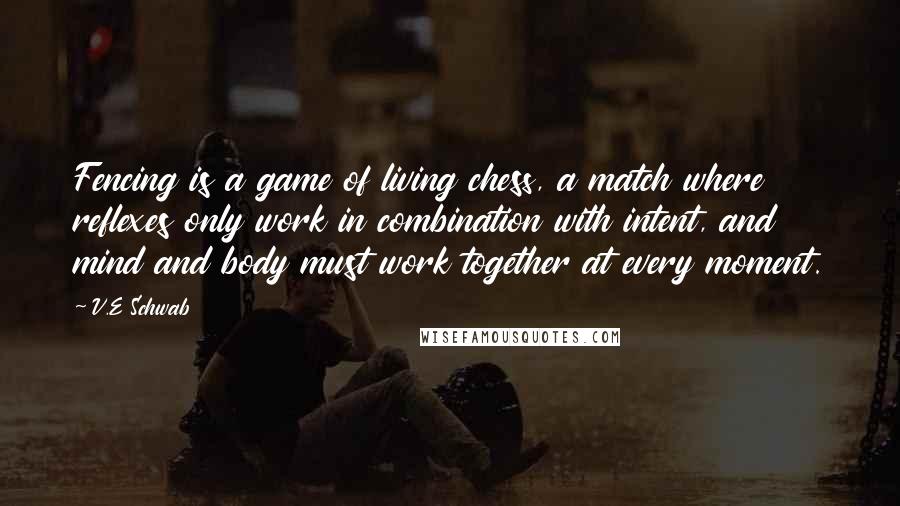 V.E Schwab Quotes: Fencing is a game of living chess, a match where reflexes only work in combination with intent, and mind and body must work together at every moment.