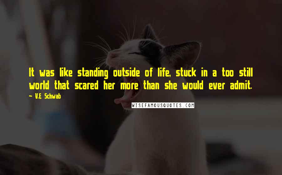 V.E Schwab Quotes: It was like standing outside of life, stuck in a too still world that scared her more than she would ever admit.