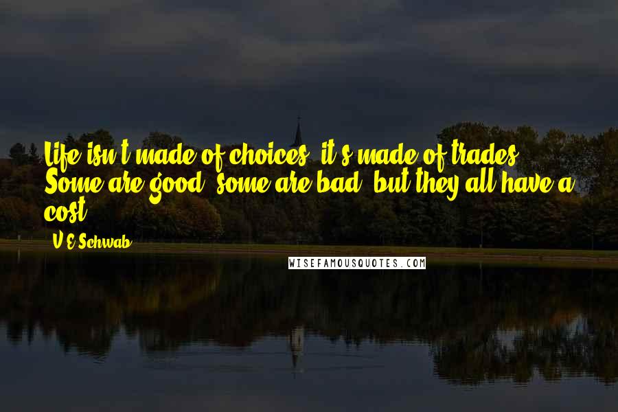 V.E Schwab Quotes: Life isn't made of choices, it's made of trades. Some are good, some are bad, but they all have a cost.