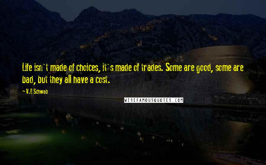 V.E Schwab Quotes: Life isn't made of choices, it's made of trades. Some are good, some are bad, but they all have a cost.