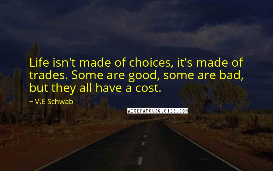 V.E Schwab Quotes: Life isn't made of choices, it's made of trades. Some are good, some are bad, but they all have a cost.