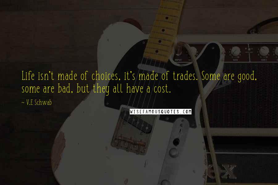 V.E Schwab Quotes: Life isn't made of choices, it's made of trades. Some are good, some are bad, but they all have a cost.