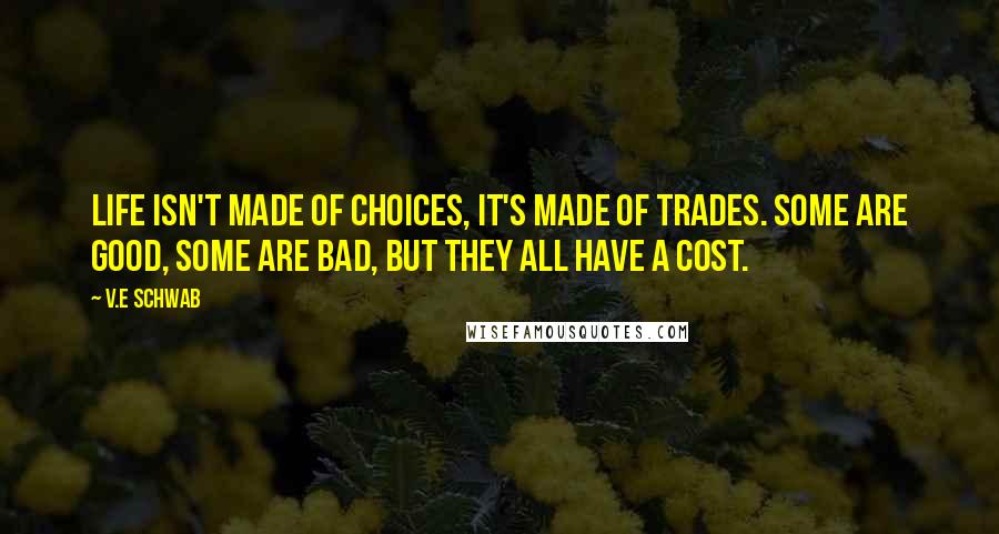 V.E Schwab Quotes: Life isn't made of choices, it's made of trades. Some are good, some are bad, but they all have a cost.