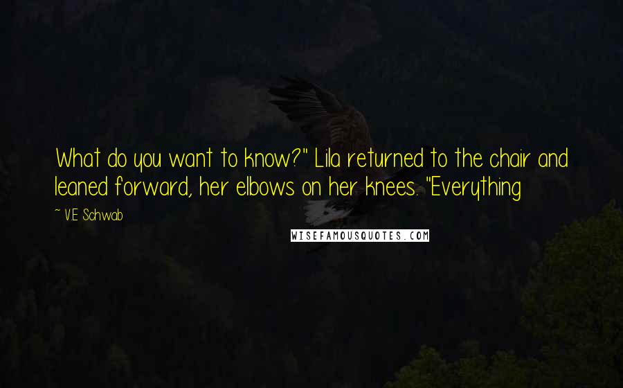 V.E Schwab Quotes: What do you want to know?" Lila returned to the chair and leaned forward, her elbows on her knees. "Everything