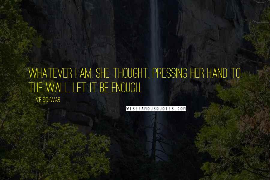 V.E Schwab Quotes: Whatever I am, she thought, pressing her hand to the wall, let it be enough.