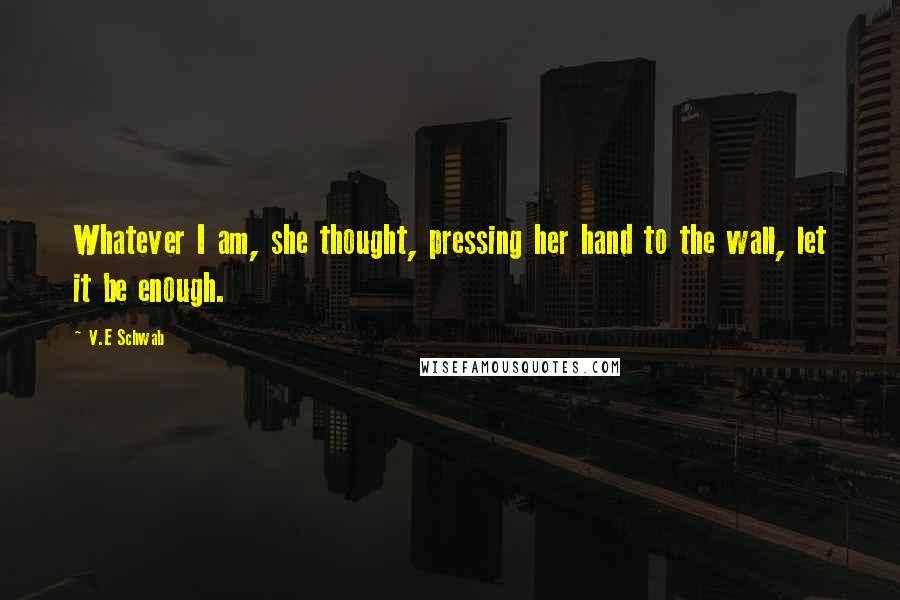 V.E Schwab Quotes: Whatever I am, she thought, pressing her hand to the wall, let it be enough.