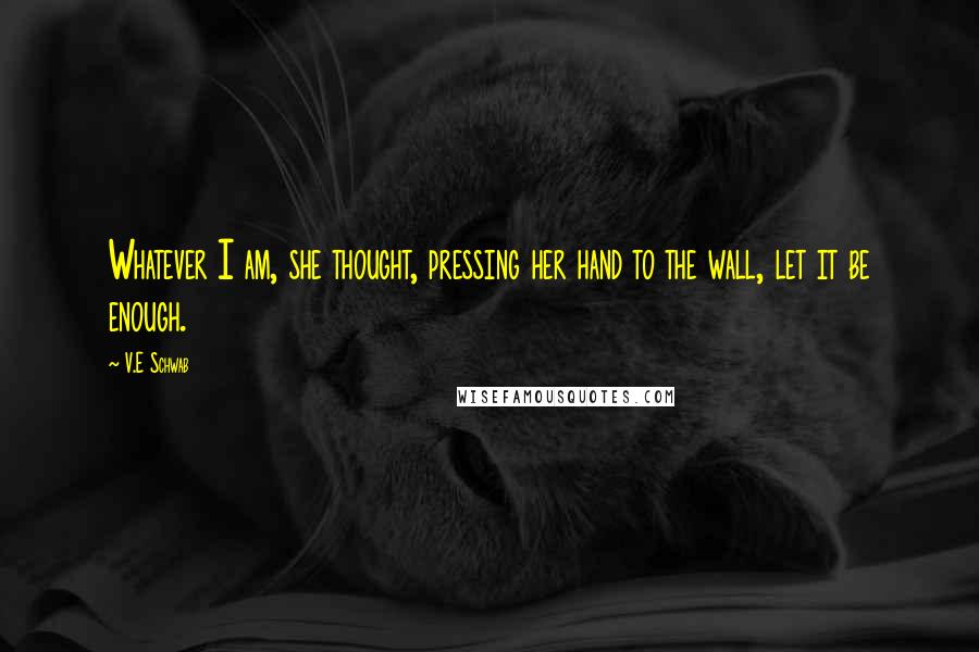 V.E Schwab Quotes: Whatever I am, she thought, pressing her hand to the wall, let it be enough.