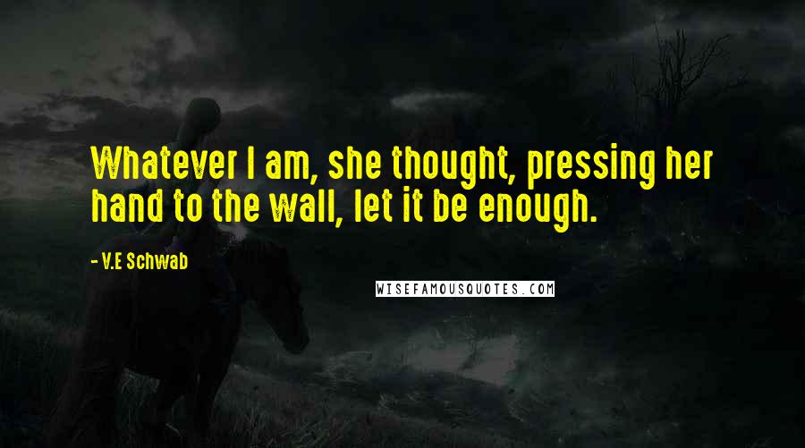 V.E Schwab Quotes: Whatever I am, she thought, pressing her hand to the wall, let it be enough.