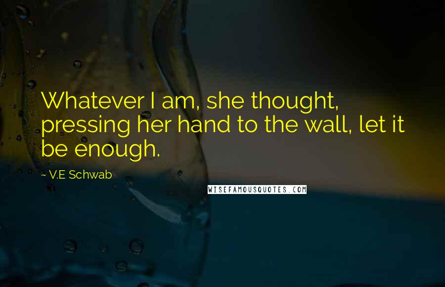 V.E Schwab Quotes: Whatever I am, she thought, pressing her hand to the wall, let it be enough.