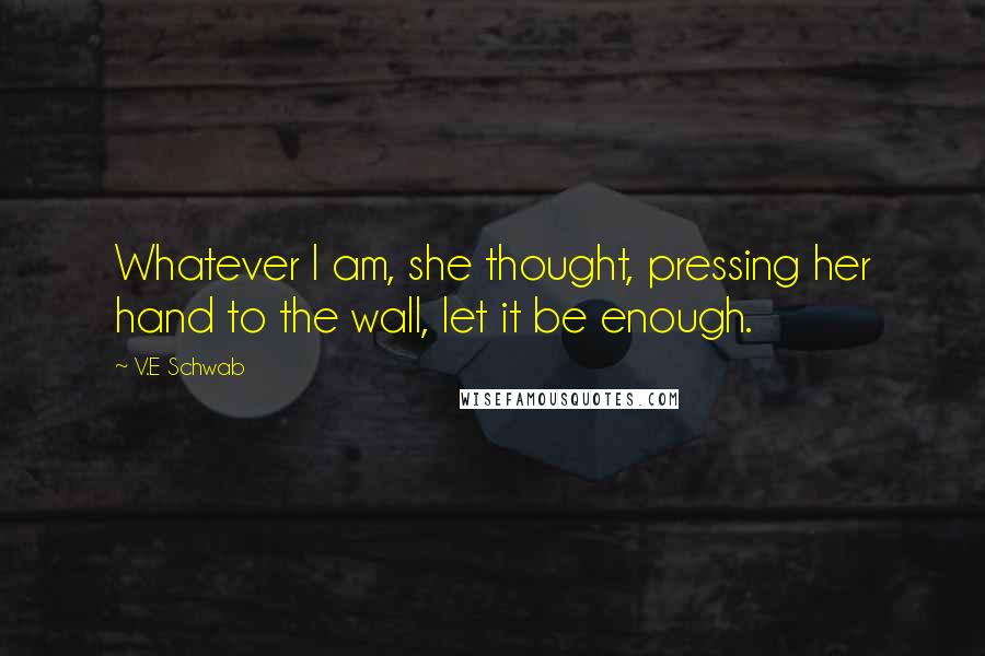 V.E Schwab Quotes: Whatever I am, she thought, pressing her hand to the wall, let it be enough.