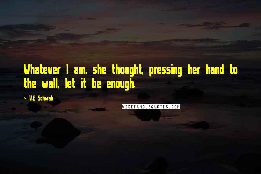 V.E Schwab Quotes: Whatever I am, she thought, pressing her hand to the wall, let it be enough.
