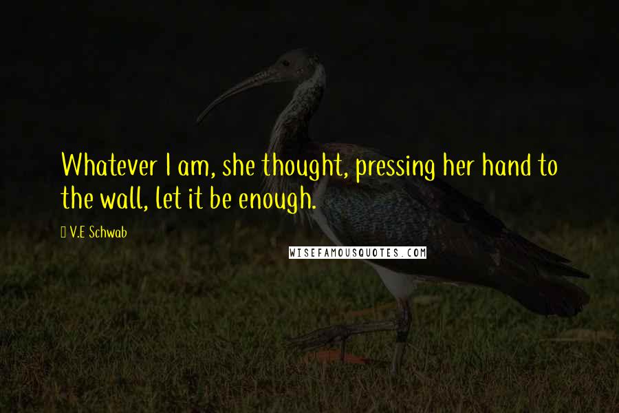 V.E Schwab Quotes: Whatever I am, she thought, pressing her hand to the wall, let it be enough.