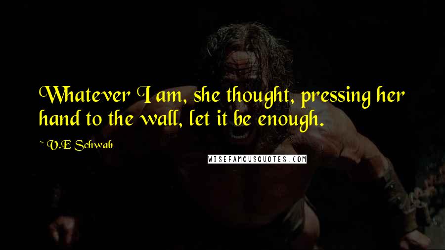 V.E Schwab Quotes: Whatever I am, she thought, pressing her hand to the wall, let it be enough.