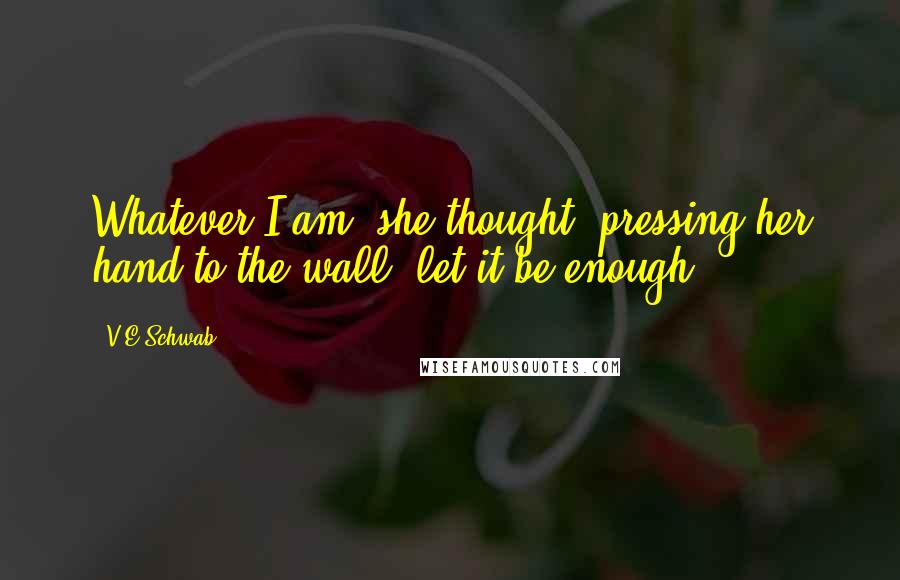 V.E Schwab Quotes: Whatever I am, she thought, pressing her hand to the wall, let it be enough.