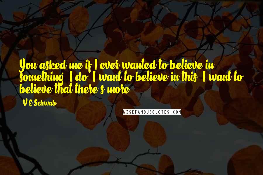 V.E Schwab Quotes: You asked me if I ever wanted to believe in something. I do. I want to believe in this. I want to believe that there's more.