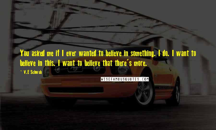 V.E Schwab Quotes: You asked me if I ever wanted to believe in something. I do. I want to believe in this. I want to believe that there's more.