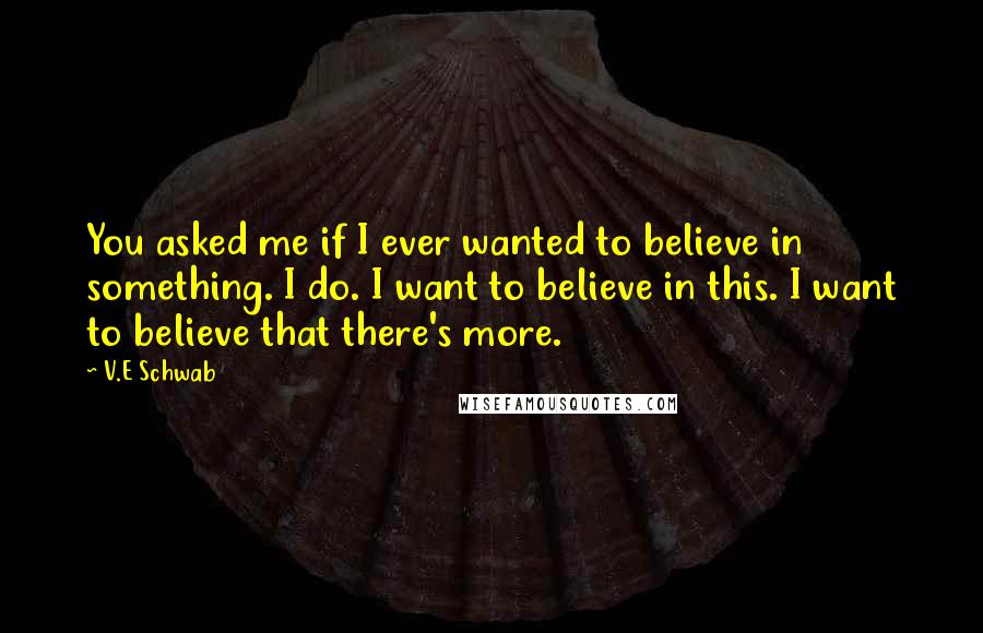 V.E Schwab Quotes: You asked me if I ever wanted to believe in something. I do. I want to believe in this. I want to believe that there's more.