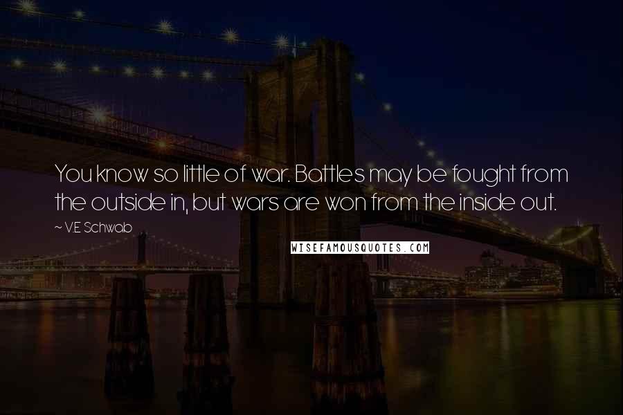 V.E Schwab Quotes: You know so little of war. Battles may be fought from the outside in, but wars are won from the inside out.