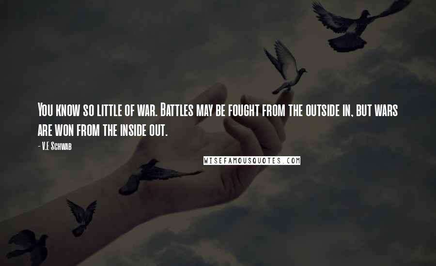 V.E Schwab Quotes: You know so little of war. Battles may be fought from the outside in, but wars are won from the inside out.