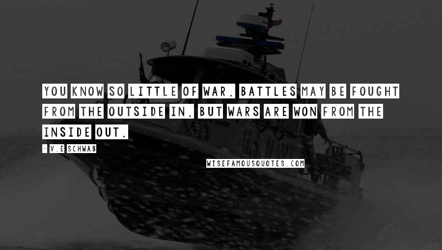 V.E Schwab Quotes: You know so little of war. Battles may be fought from the outside in, but wars are won from the inside out.