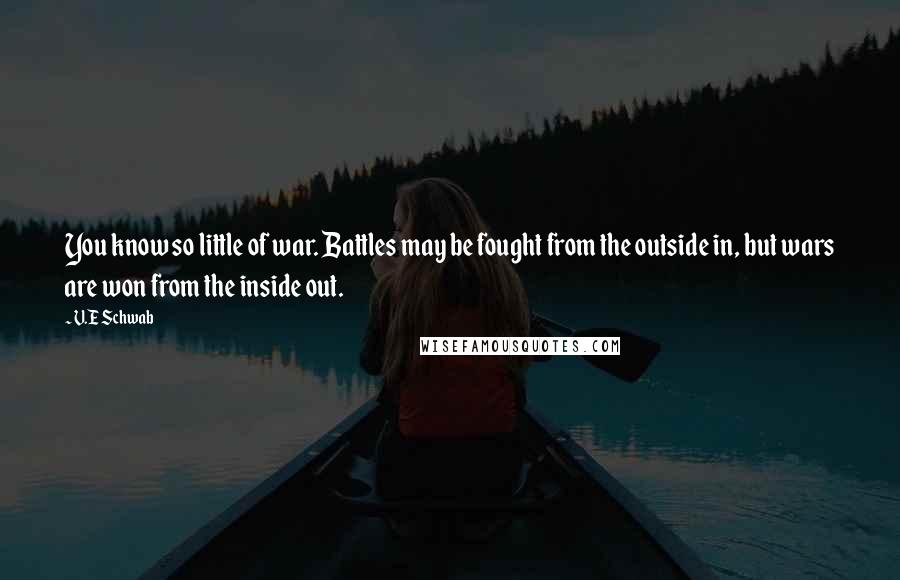 V.E Schwab Quotes: You know so little of war. Battles may be fought from the outside in, but wars are won from the inside out.