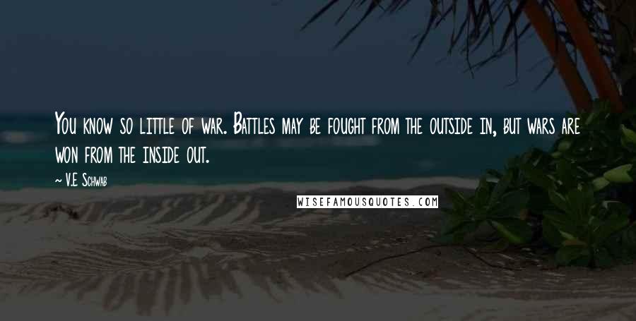 V.E Schwab Quotes: You know so little of war. Battles may be fought from the outside in, but wars are won from the inside out.