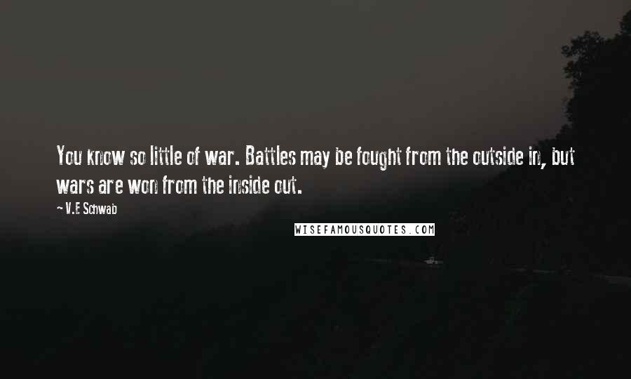 V.E Schwab Quotes: You know so little of war. Battles may be fought from the outside in, but wars are won from the inside out.