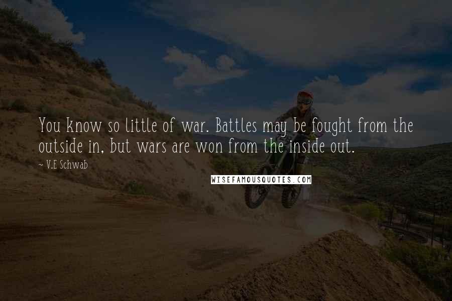 V.E Schwab Quotes: You know so little of war. Battles may be fought from the outside in, but wars are won from the inside out.