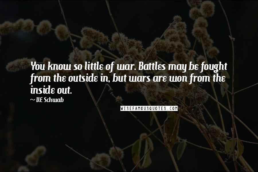 V.E Schwab Quotes: You know so little of war. Battles may be fought from the outside in, but wars are won from the inside out.