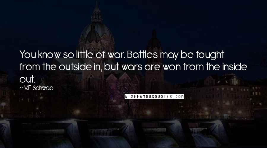 V.E Schwab Quotes: You know so little of war. Battles may be fought from the outside in, but wars are won from the inside out.