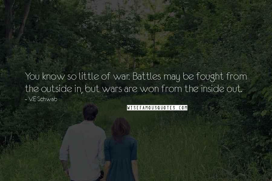 V.E Schwab Quotes: You know so little of war. Battles may be fought from the outside in, but wars are won from the inside out.