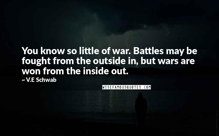 V.E Schwab Quotes: You know so little of war. Battles may be fought from the outside in, but wars are won from the inside out.