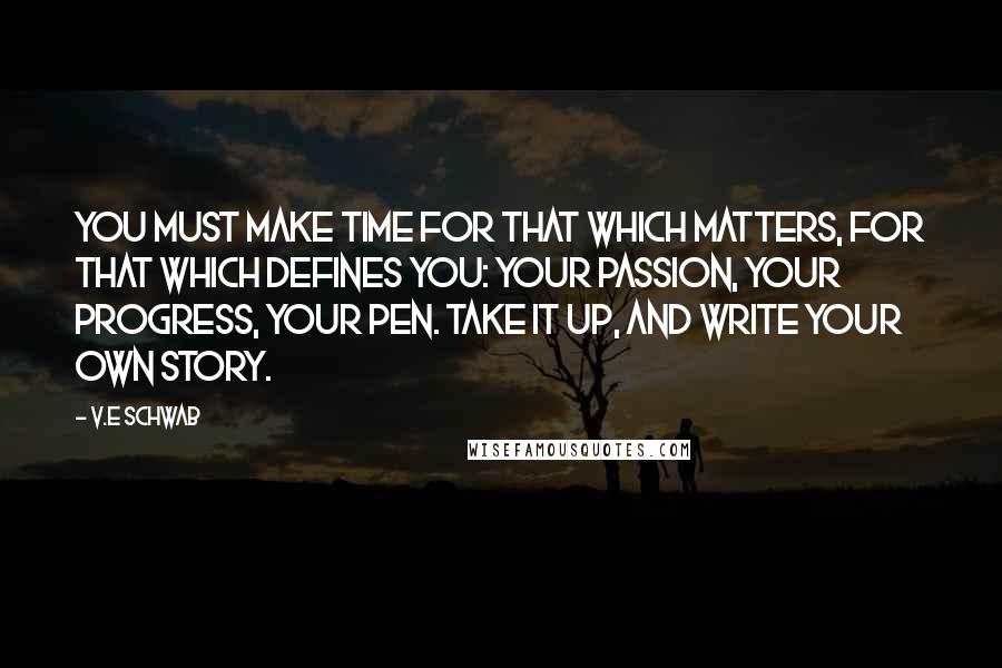 V.E Schwab Quotes: You must make time for that which matters, for that which defines you: your passion, your progress, your pen. Take it up, and write your own story.