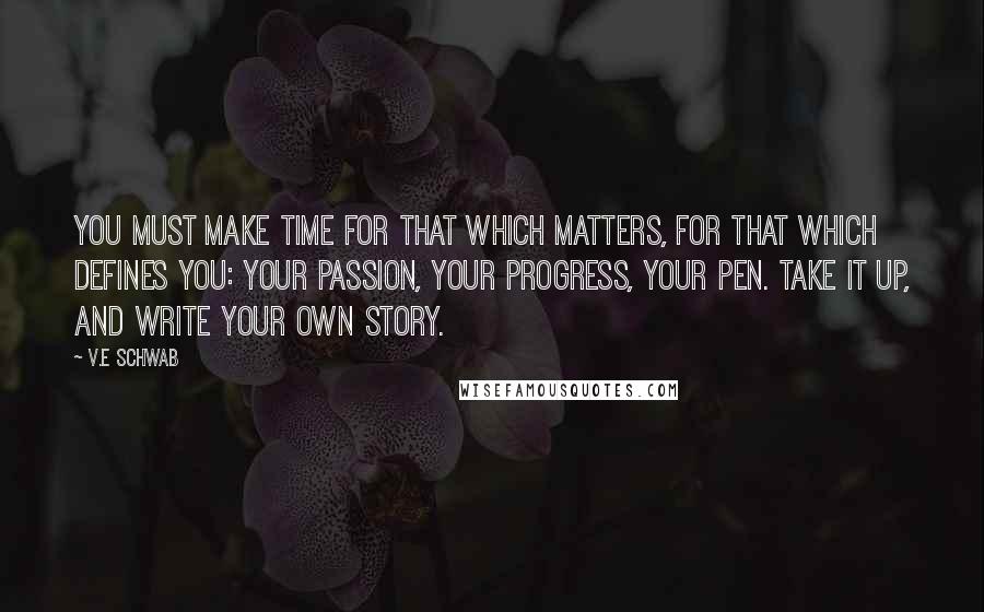V.E Schwab Quotes: You must make time for that which matters, for that which defines you: your passion, your progress, your pen. Take it up, and write your own story.