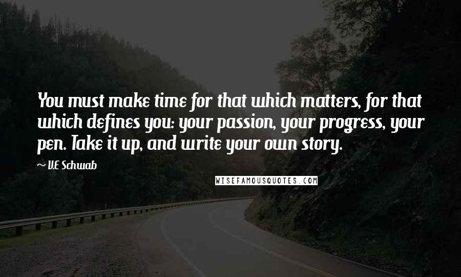 V.E Schwab Quotes: You must make time for that which matters, for that which defines you: your passion, your progress, your pen. Take it up, and write your own story.