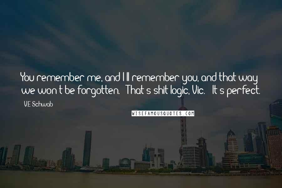 V.E Schwab Quotes: You remember me, and I'll remember you, and that way we won't be forgotten." "That's shit logic, Vic." "It's perfect.