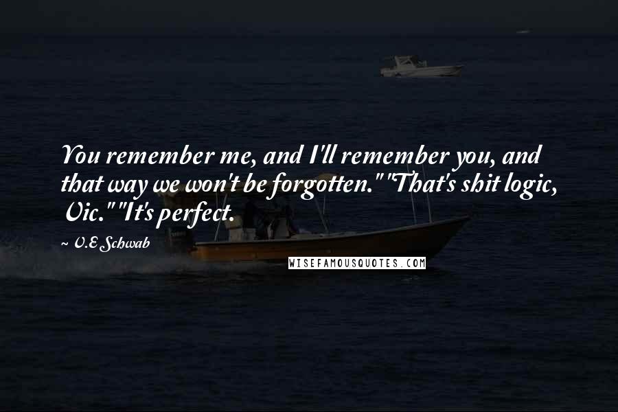 V.E Schwab Quotes: You remember me, and I'll remember you, and that way we won't be forgotten." "That's shit logic, Vic." "It's perfect.