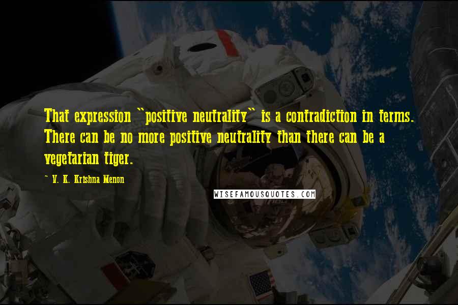 V. K. Krishna Menon Quotes: That expression "positive neutrality" is a contradiction in terms. There can be no more positive neutrality than there can be a vegetarian tiger.