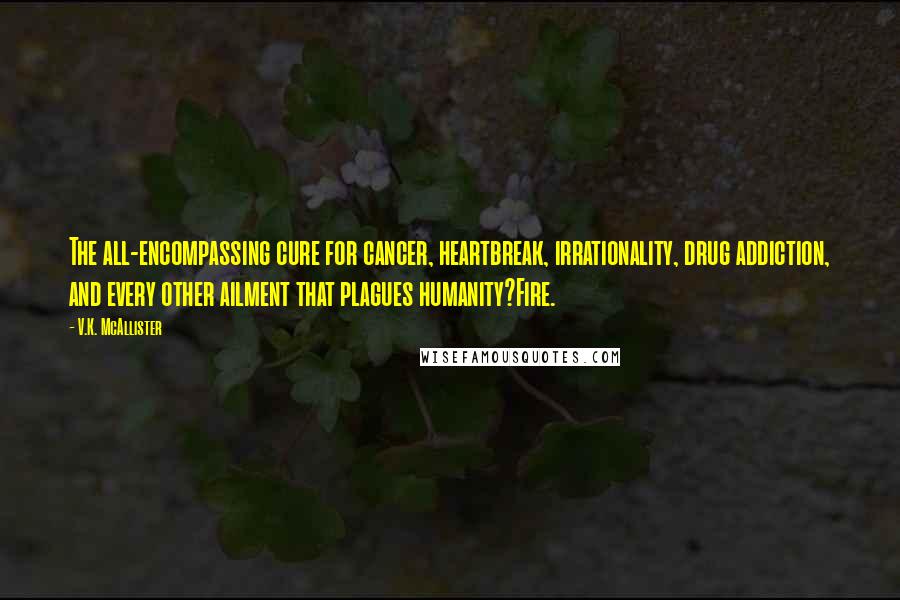 V.K. McAllister Quotes: The all-encompassing cure for cancer, heartbreak, irrationality, drug addiction, and every other ailment that plagues humanity?Fire.