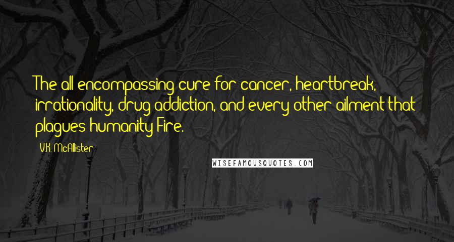 V.K. McAllister Quotes: The all-encompassing cure for cancer, heartbreak, irrationality, drug addiction, and every other ailment that plagues humanity?Fire.