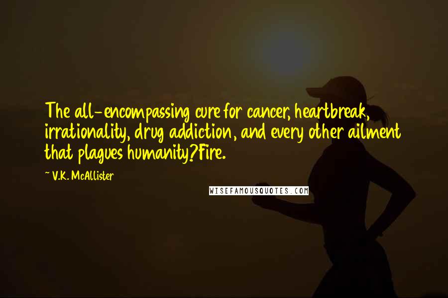 V.K. McAllister Quotes: The all-encompassing cure for cancer, heartbreak, irrationality, drug addiction, and every other ailment that plagues humanity?Fire.