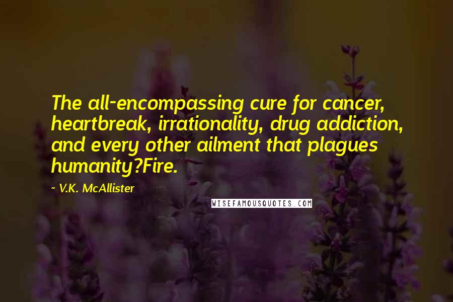 V.K. McAllister Quotes: The all-encompassing cure for cancer, heartbreak, irrationality, drug addiction, and every other ailment that plagues humanity?Fire.